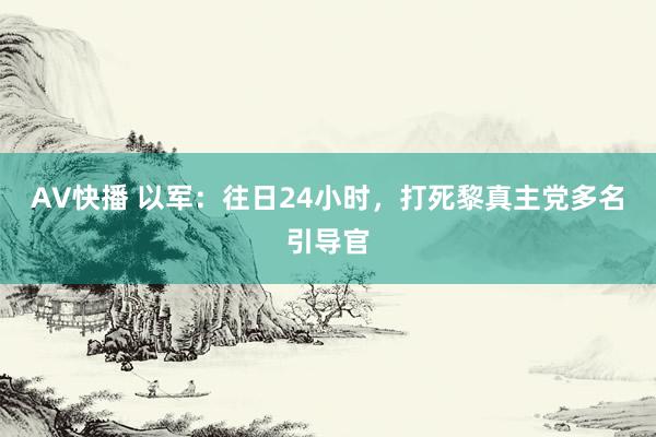 AV快播 以军：往日24小时，打死黎真主党多名引导官