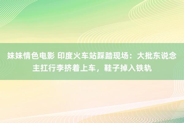 妹妹情色电影 印度火车站踩踏现场：大批东说念主扛行李挤着上车，鞋子掉入铁轨