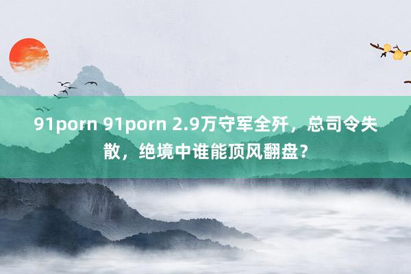 91porn 91porn 2.9万守军全歼，总司令失散，绝境中谁能顶风翻盘？