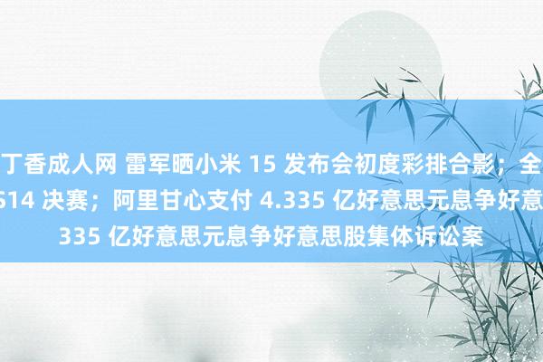 丁香成人网 雷军晒小米 15 发布会初度彩排合影；全华班 BLG 晋级 S14 决赛；阿里甘心支付 4.335 亿好意思元息争好意思股集体诉讼案