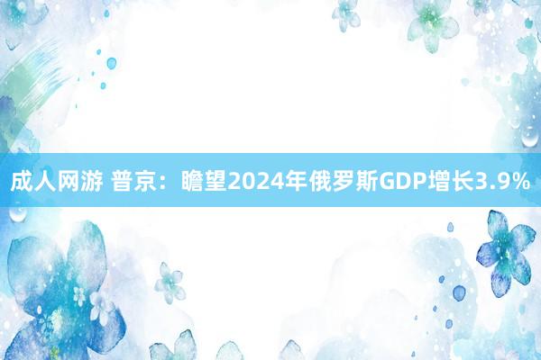 成人网游 普京：瞻望2024年俄罗斯GDP增长3.9%