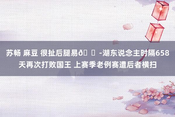 苏畅 麻豆 很扯后腿易😭湖东说念主时隔658天再次打败国王 上赛季老例赛遭后者横扫