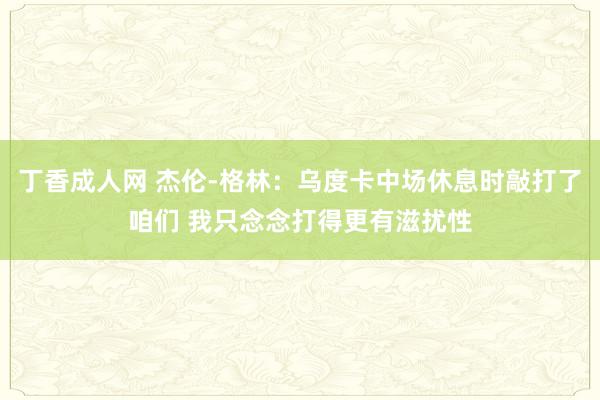 丁香成人网 杰伦-格林：乌度卡中场休息时敲打了咱们 我只念念打得更有滋扰性