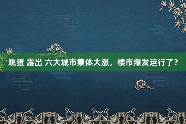 跳蛋 露出 六大城市集体大涨，楼市爆发运行了？