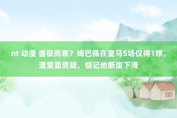 nt 动漫 盛极而衰？姆巴佩在皇马5场仅得1球，遭里面质疑，惦记他断崖下滑