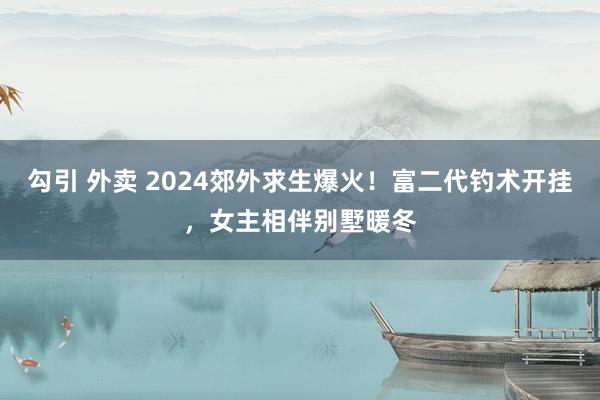 勾引 外卖 2024郊外求生爆火！富二代钓术开挂，女主相伴别墅暖冬