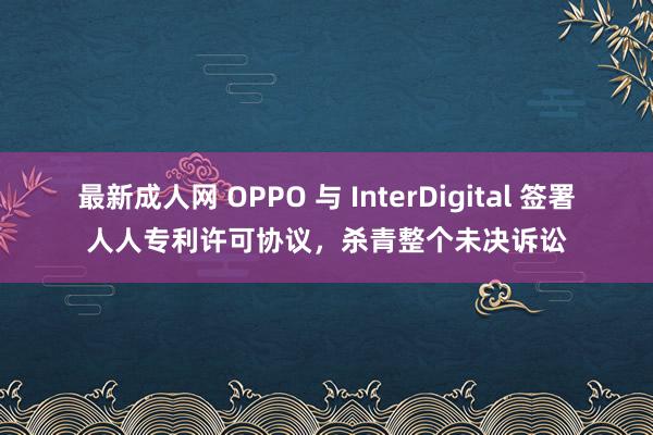 最新成人网 OPPO 与 InterDigital 签署人人专利许可协议，杀青整个未决诉讼