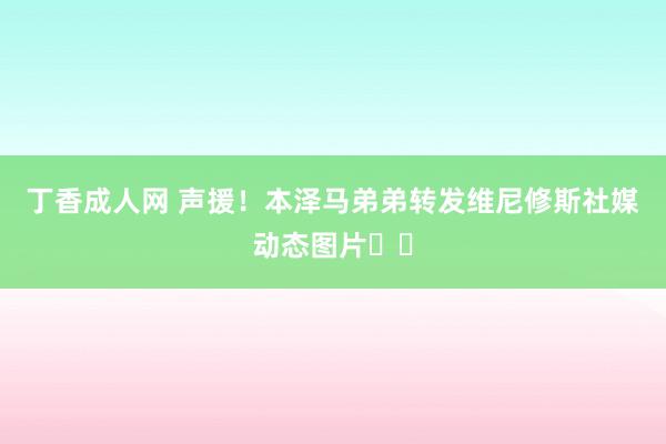 丁香成人网 声援！本泽马弟弟转发维尼修斯社媒动态图片❤️