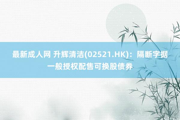 最新成人网 升辉清洁(02521.HK)：隔断字据一般授权配售可换股债券