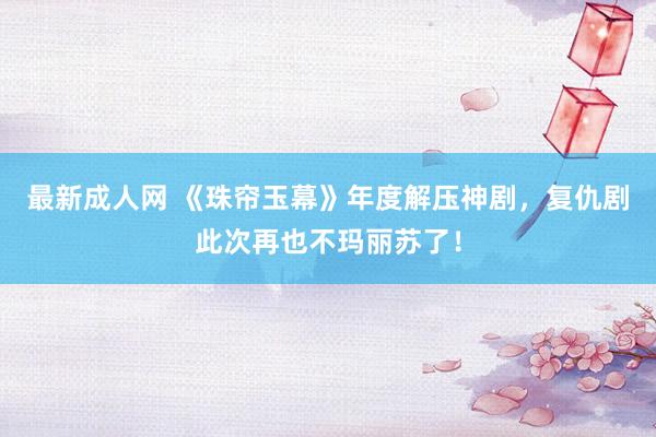 最新成人网 《珠帘玉幕》年度解压神剧，复仇剧此次再也不玛丽苏了！