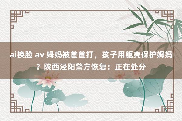 ai换脸 av 姆妈被爸爸打，孩子用躯壳保护姆妈？陕西泾阳警方恢复：正在处分