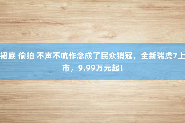 裙底 偷拍 不声不吭作念成了民众销冠，全新瑞虎7上市，9.99万元起！