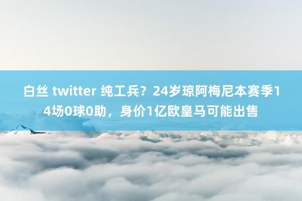 白丝 twitter 纯工兵？24岁琼阿梅尼本赛季14场0球0助，身价1亿欧皇马可能出售