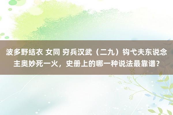 波多野结衣 女同 穷兵汉武（二九）钩弋夫东说念主奥妙死一火，史册上的哪一种说法最靠谱？