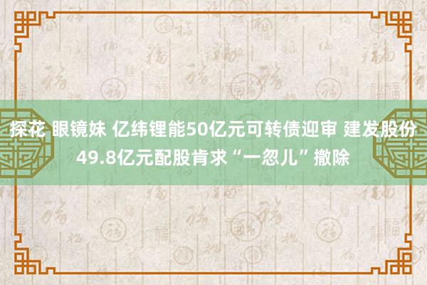 探花 眼镜妹 亿纬锂能50亿元可转债迎审 建发股份49.8亿元配股肯求“一忽儿”撤除