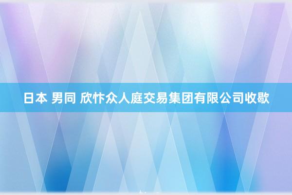 日本 男同 欣忭众人庭交易集团有限公司收歇