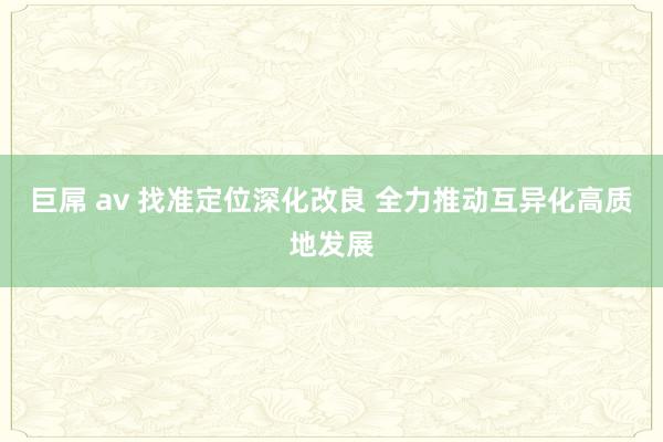 巨屌 av 找准定位深化改良 全力推动互异化高质地发展