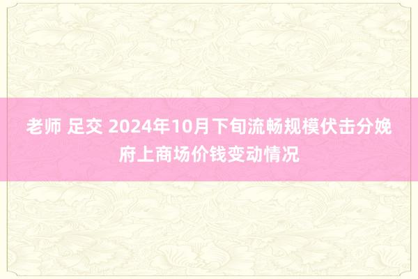 老师 足交 2024年10月下旬流畅规模伏击分娩府上商场价钱变动情况