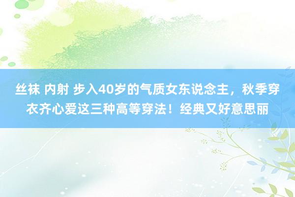 丝袜 内射 步入40岁的气质女东说念主，秋季穿衣齐心爱这三种高等穿法！经典又好意思丽