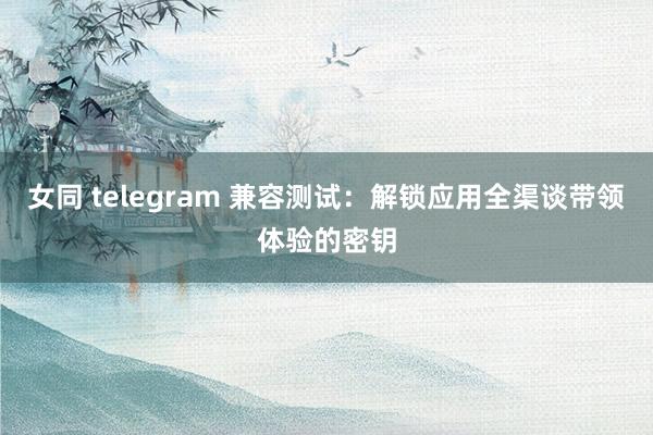 女同 telegram 兼容测试：解锁应用全渠谈带领体验的密钥