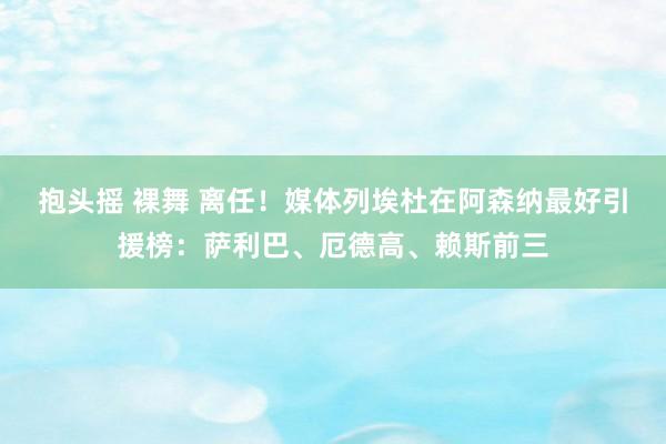 抱头摇 裸舞 离任！媒体列埃杜在阿森纳最好引援榜：萨利巴、厄德高、赖斯前三