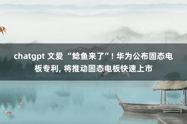 chatgpt 文爱 “鲶鱼来了”! 华为公布固态电板专利, 将推动固态电板快速上市