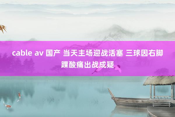 cable av 国产 当天主场迎战活塞 三球因右脚踝酸痛出战成疑