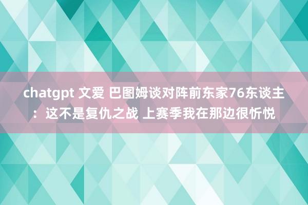 chatgpt 文爱 巴图姆谈对阵前东家76东谈主：这不是复仇之战 上赛季我在那边很忻悦