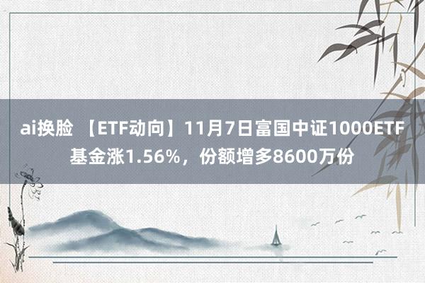 ai换脸 【ETF动向】11月7日富国中证1000ETF基金涨1.56%，份额增多8600万份