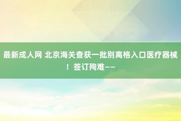 最新成人网 北京海关查获一批别离格入口医疗器械！签订殉难——