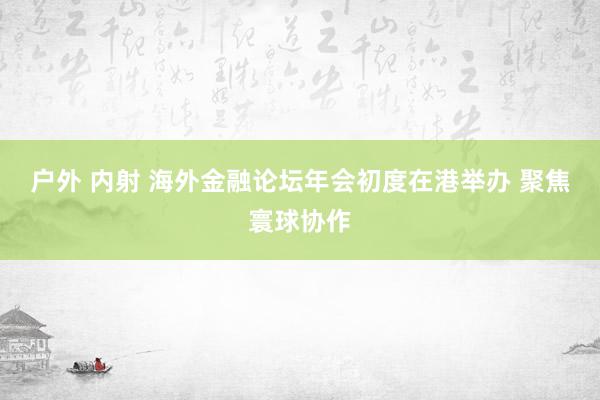 户外 内射 海外金融论坛年会初度在港举办 聚焦寰球协作