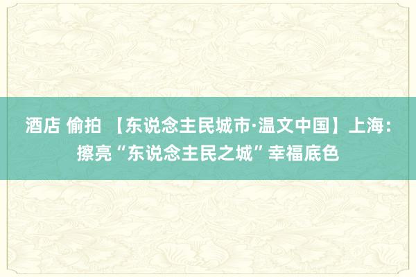 酒店 偷拍 【东说念主民城市·温文中国】上海：擦亮“东说念主民之城”幸福底色