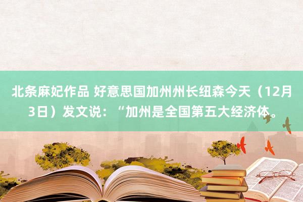 北条麻妃作品 好意思国加州州长纽森今天（12月3日）发文说：“加州是全国第五大经济体。