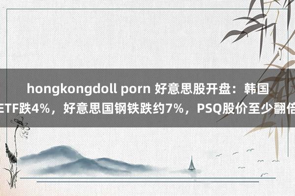 hongkongdoll porn 好意思股开盘：韩国ETF跌4%，好意思国钢铁跌约7%，PSQ股价至少翻倍