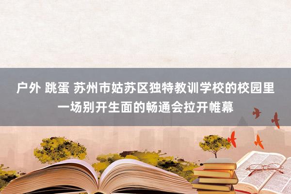 户外 跳蛋 苏州市姑苏区独特教训学校的校园里一场别开生面的畅通会拉开帷幕