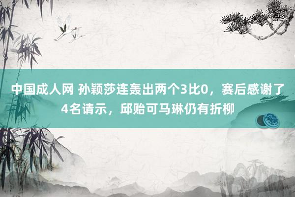 中国成人网 孙颖莎连轰出两个3比0，赛后感谢了4名请示，邱贻可马琳仍有折柳