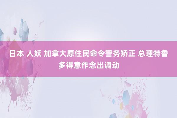 日本 人妖 加拿大原住民命令警务矫正 总理特鲁多得意作念出调动