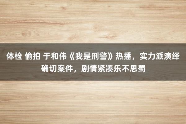 体检 偷拍 于和伟《我是刑警》热播，实力派演绎确切案件，剧情紧凑乐不思蜀