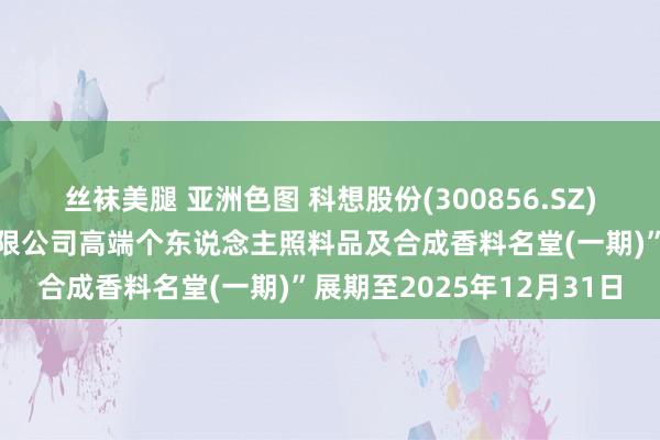 丝袜美腿 亚洲色图 科想股份(300856.SZ)：拟将“安庆科想化学有限公司高端个东说念主照料品及合成香料名堂(一期)”展期至2025年12月31日