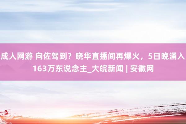 成人网游 向佐驾到？晓华直播间再爆火，5日晚涌入163万东说念主_大皖新闻 | 安徽网