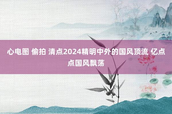 心电图 偷拍 清点2024精明中外的国风顶流 亿点点国风飘荡