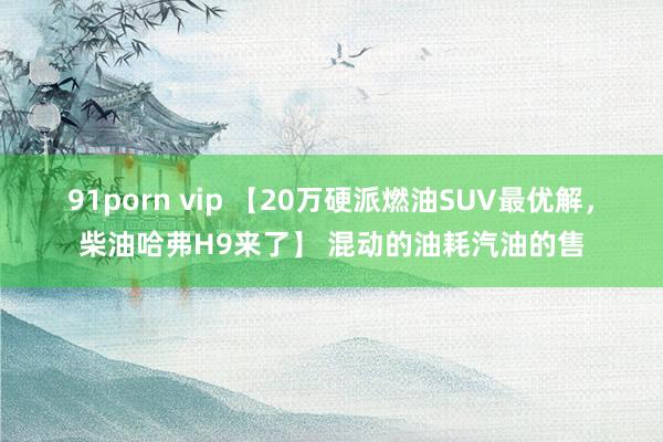 91porn vip 【20万硬派燃油SUV最优解，柴油哈弗H9来了】 混动的油耗汽油的售