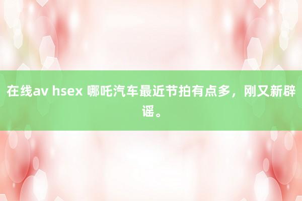 在线av hsex 哪吒汽车最近节拍有点多，刚又新辟谣。