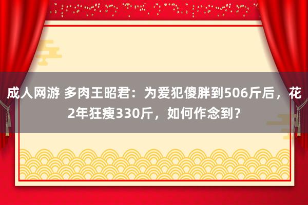 成人网游 多肉王昭君：为爱犯傻胖到506斤后，花2年狂瘦330斤，如何作念到？