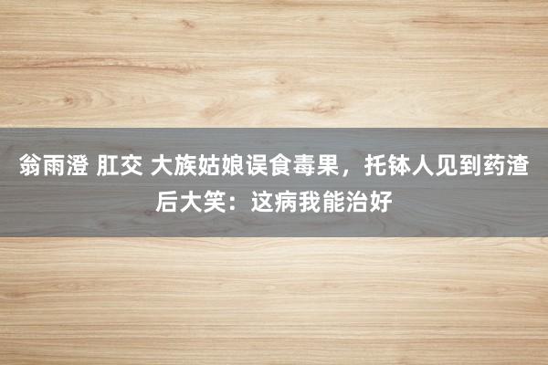 翁雨澄 肛交 大族姑娘误食毒果，托钵人见到药渣后大笑：这病我能治好