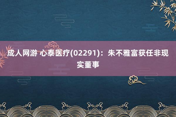 成人网游 心泰医疗(02291)：朱不雅富获任非现实董事