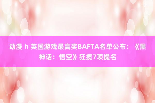 动漫 h 英国游戏最高奖BAFTA名单公布：《黑神话：悟空》狂揽7项提名