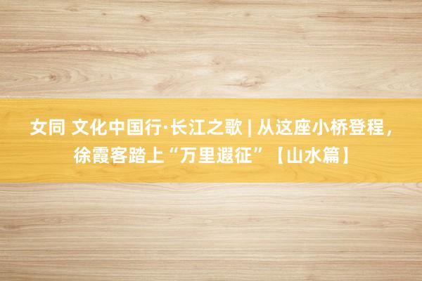 女同 文化中国行·长江之歌 | 从这座小桥登程，徐霞客踏上“万里遐征”【山水篇】