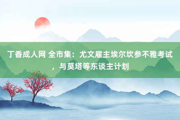 丁香成人网 全市集：尤文雇主埃尔坎参不雅考试，与莫塔等东谈主计划