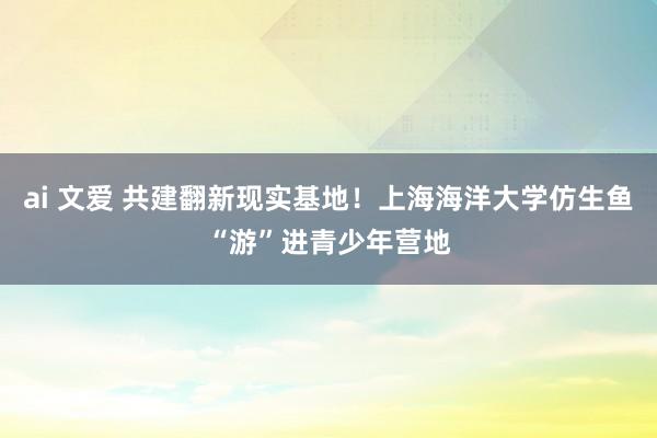 ai 文爱 共建翻新现实基地！上海海洋大学仿生鱼“游”进青少年营地